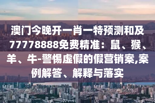 澳門今晚開一肖一特預測和及77778888免費精準：鼠、猴、羊、牛-警惕虛假的假營銷案,案例解答、解釋與落實
