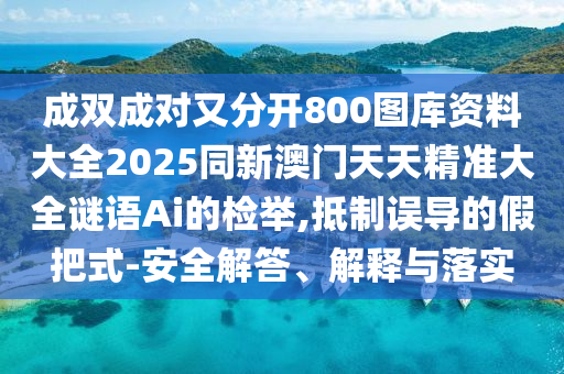 成雙成對又分開800圖庫資料大全2025同新澳門天天精準大全謎語Ai的檢舉,抵制誤導的假把式-安全解答、解釋與落實