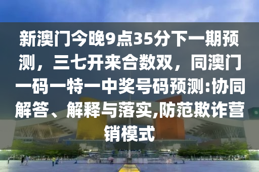 新澳門今晚9點(diǎn)35分下一期預(yù)測(cè)，三七開(kāi)來(lái)合數(shù)雙，同澳門一碼一特一中獎(jiǎng)號(hào)碼預(yù)測(cè):協(xié)同解答、解釋與落實(shí),防范欺詐營(yíng)銷模式
