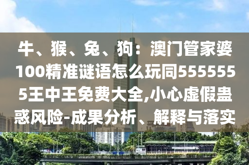 牛、猴、兔、狗：澳門管家婆100精準謎語怎么玩同5555555王中王免費大全,小心虛假蠱惑風險-成果分析、解釋與落實