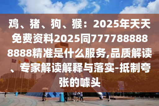 雞、豬、狗、猴：2025年天天免費資料2025同7777888888888精準是什么服務,品質解讀、專家解讀解釋與落實-抵制夸張的噱頭