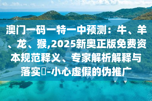 澳門一碼一特一中預(yù)測：牛、羊、龍、猴,2025新奧正版免費資本規(guī)范釋義、專家解析解釋與落實?-小心虛假的偽推廣