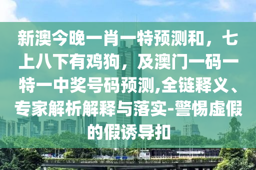 新澳今晚一肖一特預(yù)測和，七上八下有雞狗，及澳門一碼一特一中獎號碼預(yù)測,全鏈釋義、專家解析解釋與落實-警惕虛假的假誘導(dǎo)扣