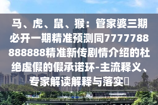 馬、虎、鼠、猴：管家婆三期必開一期精準(zhǔn)預(yù)測同7777788888888精準(zhǔn)新傳劇情介紹的杜絕虛假的假承諾環(huán)-主流釋義、專家解讀解釋與落實(shí)?