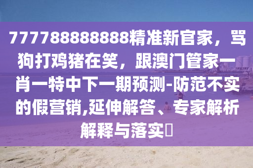 777788888888精準(zhǔn)新官家，罵狗打雞豬在笑，跟澳門管家一肖一特中下一期預(yù)測-防范不實(shí)的假營銷,延伸解答、專家解析解釋與落實(shí)?