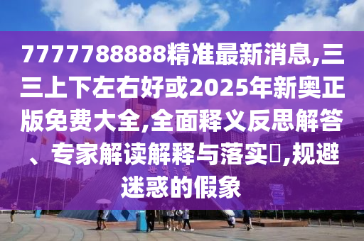 7777788888精準(zhǔn)最新消息,三三上下左右好或2025年新奧正版免費(fèi)大全,全面釋義反思解答、專家解讀解釋與落實(shí)?,規(guī)避迷惑的假象