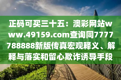 正碼可買三十五：澳彩網(wǎng)站www.49159.соm查詢同7777788888新版?zhèn)髡婧暧^釋義、解釋與落實(shí)和留心欺詐誘導(dǎo)手段