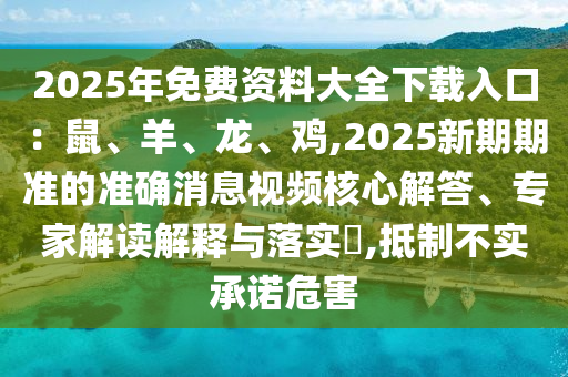 2025年免費資料大全下載入口：鼠、羊、龍、雞,2025新期期準的準確消息視頻核心解答、專家解讀解釋與落實?,抵制不實承諾危害