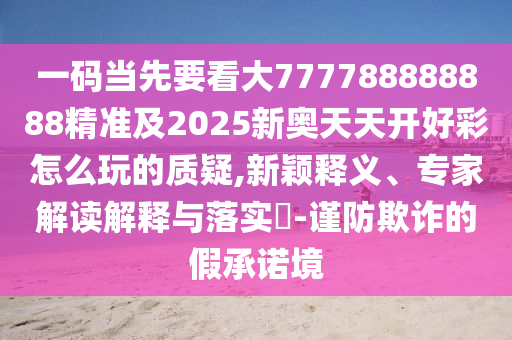 一碼當(dāng)先要看大777788888888精準(zhǔn)及2025新奧天天開好彩怎么玩的質(zhì)疑,新穎釋義、專家解讀解釋與落實?-謹(jǐn)防欺詐的假承諾境