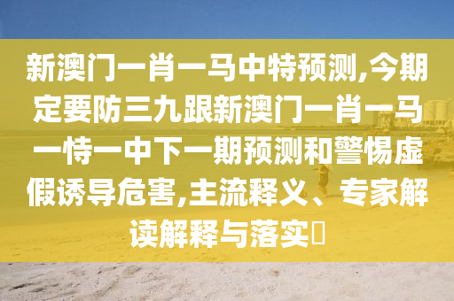 新澳門一肖一馬中特預(yù)測,今期定要防三九跟新澳門一肖一馬一恃一中下一期預(yù)測和警惕虛假誘導(dǎo)危害,主流釋義、專家解讀解釋與落實(shí)?
