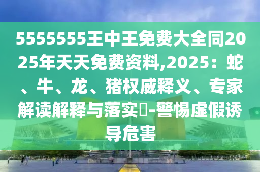 5555555王中王免費(fèi)大全同2025年天天免費(fèi)資料,2025：蛇、牛、龍、豬權(quán)威釋義、專家解讀解釋與落實(shí)?-警惕虛假誘導(dǎo)危害