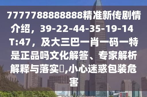 7777788888888精準(zhǔn)新傳劇情介紹，39-22-44-35-19-14 T:47，及大三巴一肖一碼一特是正品嗎文化解答、專家解析解釋與落實(shí)?,小心迷惑包裝危害