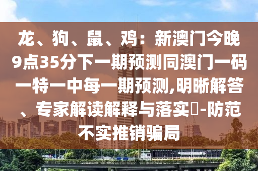 龍、狗、鼠、雞：新澳門今晚9點35分下一期預(yù)測同澳門一碼一特一中每一期預(yù)測,明晰解答、專家解讀解釋與落實?-防范不實推銷騙局