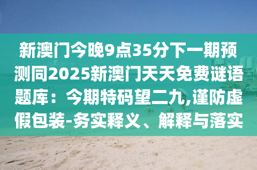 新澳門今晚9點35分下一期預(yù)測同2025新澳門天天免費謎語題庫：今期特碼望二九,謹防虛假包裝-務(wù)實釋義、解釋與落實