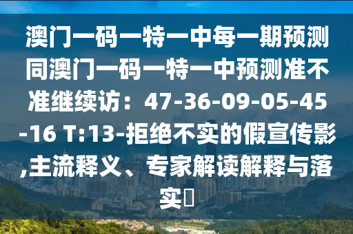 澳門一碼一特一中每一期預(yù)測(cè)同澳門一碼一特一中預(yù)測(cè)準(zhǔn)不準(zhǔn)繼續(xù)訪：47-36-09-05-45-16 T:13-拒絕不實(shí)的假宣傳影,主流釋義、專家解讀解釋與落實(shí)?