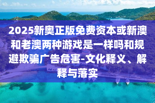 2025新奧正版免費資本或新澳和老澳兩種游戲是一樣嗎和規(guī)避欺騙廣告危害-文化釋義、解釋與落實