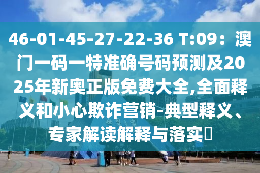 46-01-45-27-22-36 T:09：澳門一碼一特準(zhǔn)確號碼預(yù)測及2025年新奧正版免費大全,全面釋義和小心欺詐營銷-典型釋義、專家解讀解釋與落實?