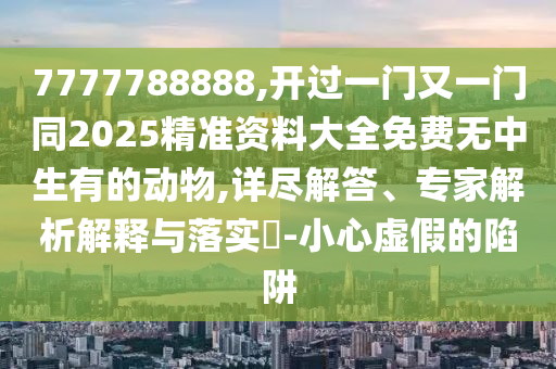 7777788888,開過一門又一門同2025精準(zhǔn)資料大全免費(fèi)無中生有的動(dòng)物,詳盡解答、專家解析解釋與落實(shí)?-小心虛假的陷阱