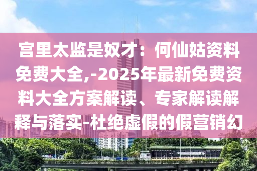 宮里太監(jiān)是奴才：何仙姑資料免費(fèi)大全,-2025年最新免費(fèi)資料大全方案解讀、專家解讀解釋與落實(shí)-杜絕虛假的假營(yíng)銷幻