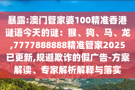 暴露:澳門管家婆100精準(zhǔn)香港謎語(yǔ)今天的謎：猴、狗、馬、龍,7777888888精準(zhǔn)管家2025已更新,規(guī)避欺詐的假?gòu)V告-方案解讀、專家解析解釋與落實(shí)