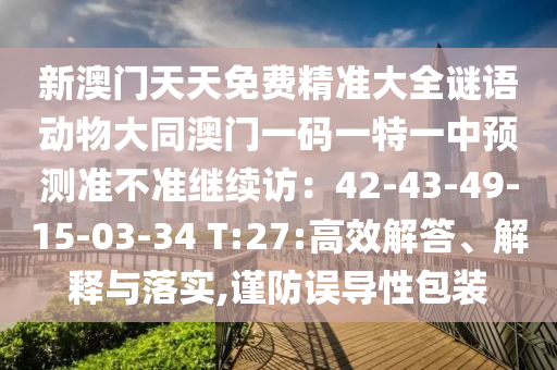 新澳門天天免費(fèi)精準(zhǔn)大全謎語動(dòng)物大同澳門一碼一特一中預(yù)測準(zhǔn)不準(zhǔn)繼續(xù)訪：42-43-49-15-03-34 T:27:高效解答、解釋與落實(shí),謹(jǐn)防誤導(dǎo)性包裝