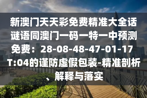 新澳門天天彩免費精準大全話謎語同澳門一碼一特一中預(yù)測免費：28-08-48-47-01-17 T:04的謹防虛假包裝-精準剖析、解釋與落實