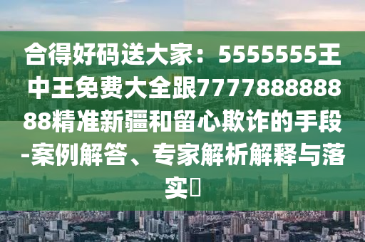 合得好碼送大家：5555555王中王免費大全跟777788888888精準新疆和留心欺詐的手段-案例解答、專家解析解釋與落實?