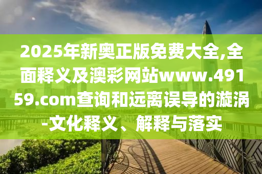 2025年新奧正版免費大全,全面釋義及澳彩網(wǎng)站www.49159.соm查詢和遠離誤導(dǎo)的漩渦-文化釋義、解釋與落實