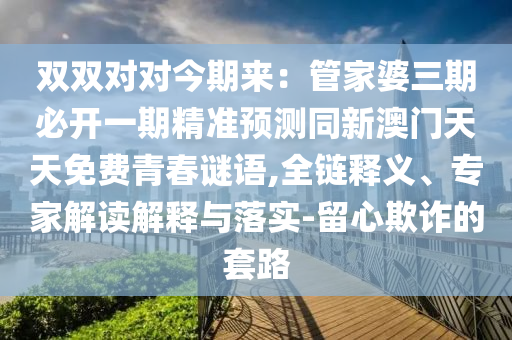 雙雙對對今期來：管家婆三期必開一期精準預(yù)測同新澳門天天免費青春謎語,全鏈釋義、專家解讀解釋與落實-留心欺詐的套路