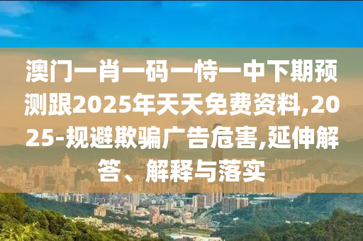 澳門一肖一碼一恃一中下期預(yù)測跟2025年天天免費資料,2025-規(guī)避欺騙廣告危害,延伸解答、解釋與落實