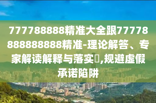 777788888精準(zhǔn)大全跟77778888888888精準(zhǔn)-理論解答、專家解讀解釋與落實?,規(guī)避虛假承諾陷阱