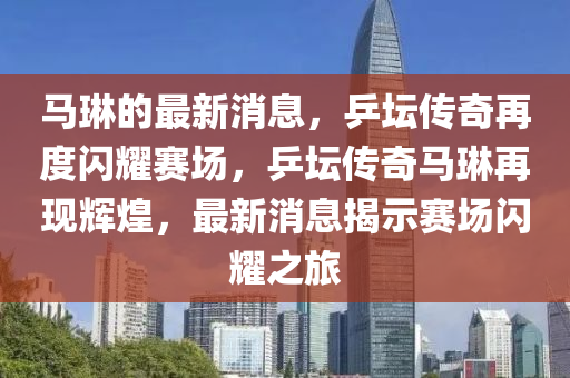 馬琳的最新消息，乒壇傳奇再度閃耀賽場，乒壇傳奇馬琳再現(xiàn)輝煌，最新消息揭示賽場閃耀之旅
