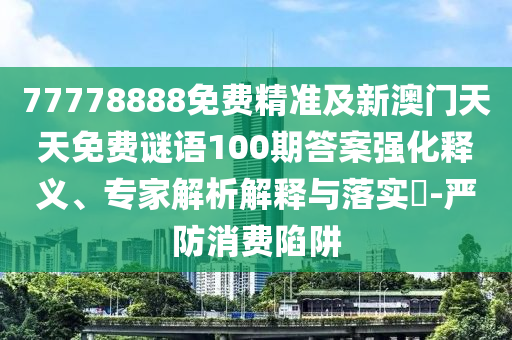 77778888免費(fèi)精準(zhǔn)及新澳門天天免費(fèi)謎語100期答案強(qiáng)化釋義、專家解析解釋與落實(shí)?-嚴(yán)防消費(fèi)陷阱