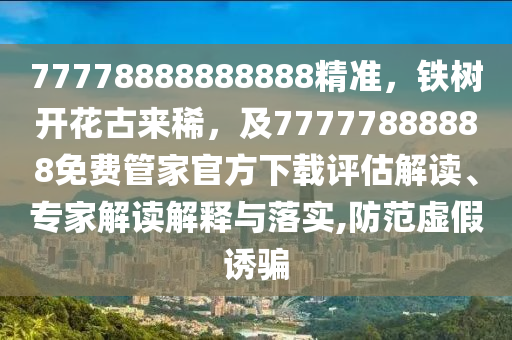 77778888888888精準(zhǔn)，鐵樹開花古來稀，及77777888888免費(fèi)管家官方下載評估解讀、專家解讀解釋與落實,防范虛假誘騙