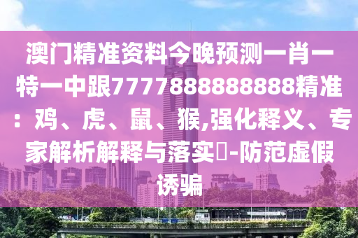 澳門精準(zhǔn)資料今晚預(yù)測一肖一特一中跟7777888888888精準(zhǔn)：雞、虎、鼠、猴,強化釋義、專家解析解釋與落實?-防范虛假誘騙