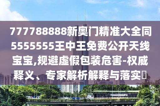 777788888新奧門精準(zhǔn)大全同5555555王中王免費公開天線寶寶,規(guī)避虛假包裝危害-權(quán)威釋義、專家解析解釋與落實?