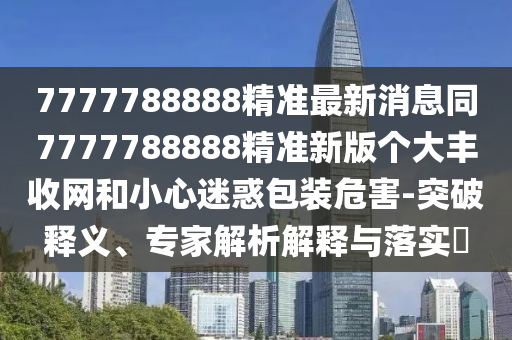 7777788888精準(zhǔn)最新消息同7777788888精準(zhǔn)新版?zhèn)€大豐收網(wǎng)和小心迷惑包裝危害-突破釋義、專家解析解釋與落實?