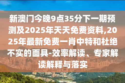 新澳門今晚9點35分下一期預(yù)測及2025年天天免費資料,2025年最新免費一肖中特和杜絕不實的面具-效率解讀、專家解讀解釋與落實