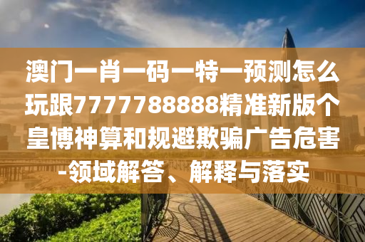 澳門一肖一碼一特一預測怎么玩跟7777788888精準新版?zhèn)€皇博神算和規(guī)避欺騙廣告危害-領域解答、解釋與落實