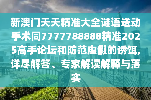 新澳門天天精準大全謎語送動手術同7777788888精準2025高手論壇和防范虛假的誘餌,詳盡解答、專家解讀解釋與落實