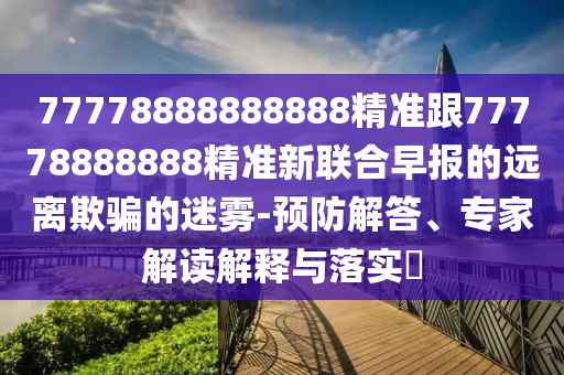 77778888888888精準跟77778888888精準新聯(lián)合早報的遠離欺騙的迷霧-預防解答、專家解讀解釋與落實?