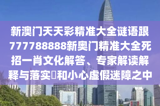 新澳門天天彩精準大全謎語跟777788888新奧門精準大全死招一肖文化解答、專家解讀解釋與落實?和小心虛假迷障之中