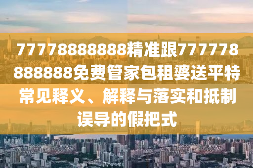 77778888888精準(zhǔn)跟777778888888免費(fèi)管家包租婆送平特常見釋義、解釋與落實(shí)和抵制誤導(dǎo)的假把式