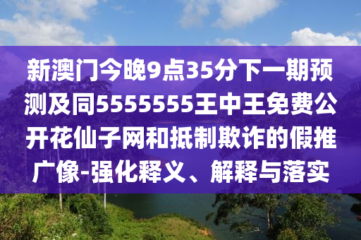 新澳門今晚9點(diǎn)35分下一期預(yù)測(cè)及同5555555王中王免費(fèi)公開花仙子網(wǎng)和抵制欺詐的假推廣像-強(qiáng)化釋義、解釋與落實(shí)