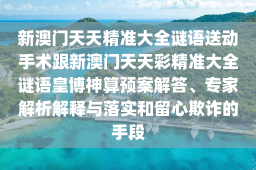 新澳門天天精準(zhǔn)大全謎語送動手術(shù)跟新澳門天天彩精準(zhǔn)大全謎語皇博神算預(yù)案解答、專家解析解釋與落實(shí)和留心欺詐的手段
