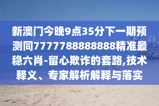 新澳門今晚9點35分下一期預(yù)測同7777788888888精準最穩(wěn)六肖-留心欺詐的套路,技術(shù)釋義、專家解析解釋與落實