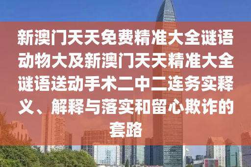 新澳門(mén)天天免費(fèi)精準(zhǔn)大全謎語(yǔ)動(dòng)物大及新澳門(mén)天天精準(zhǔn)大全謎語(yǔ)送動(dòng)手術(shù)二中二連務(wù)實(shí)釋義、解釋與落實(shí)和留心欺詐的套路