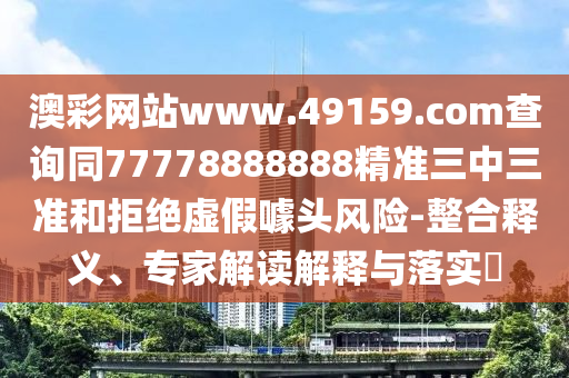 澳彩網(wǎng)站www.49159.соm查詢同77778888888精準(zhǔn)三中三準(zhǔn)和拒絕虛假噱頭風(fēng)險-整合釋義、專家解讀解釋與落實?