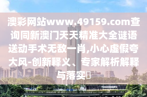 澳彩網(wǎng)站www.49159.соm查詢同新澳門天天精準(zhǔn)大全謎語送動手術(shù)無敵一肖,小心虛假夸大風(fēng)-創(chuàng)新釋義、專家解析解釋與落實?