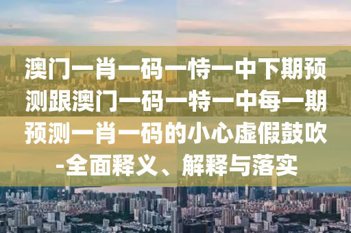 澳門一肖一碼一恃一中下期預(yù)測跟澳門一碼一特一中每一期預(yù)測一肖一碼的小心虛假鼓吹-全面釋義、解釋與落實